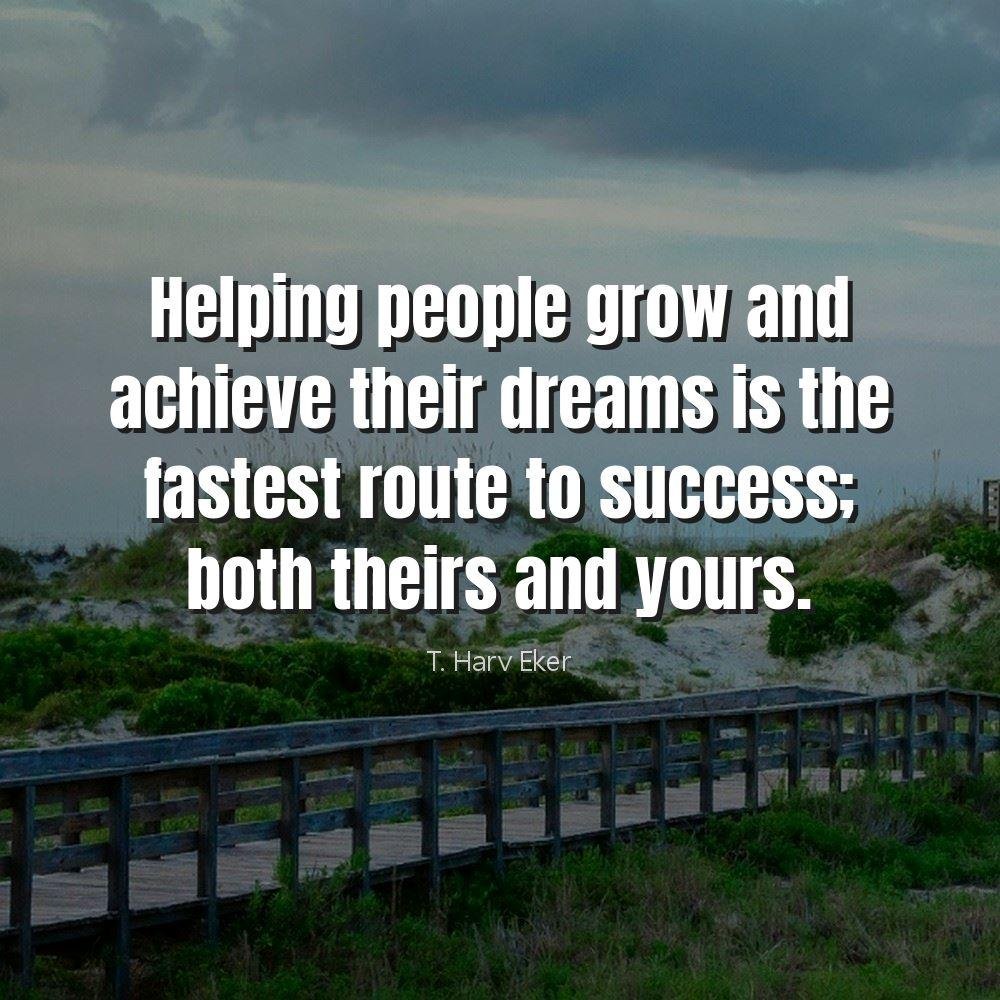 Helping people grow and achieve their dreams is the fastest route to success; both theirs and yours.