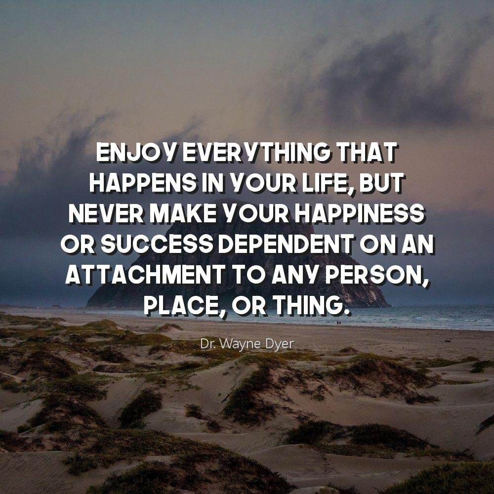 Enjoy everything that happens in your life, but never make your happiness or success dependent on an attachment to any person, place, or thing.