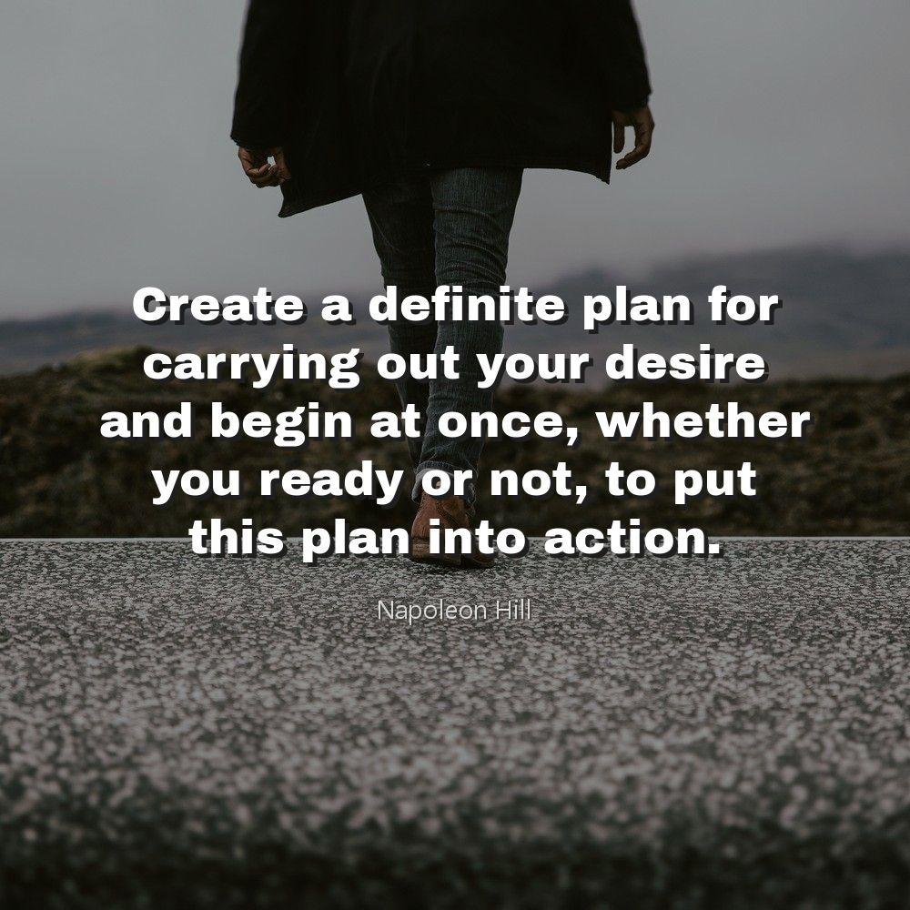 Create a definite plan for carrying out your desire and begin at once, whether you ready or not, to put this plan into action.