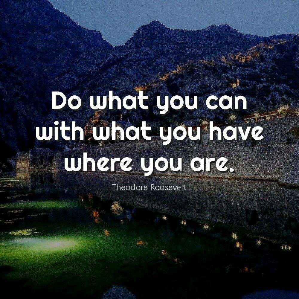 Do what you can with what you have where you are.