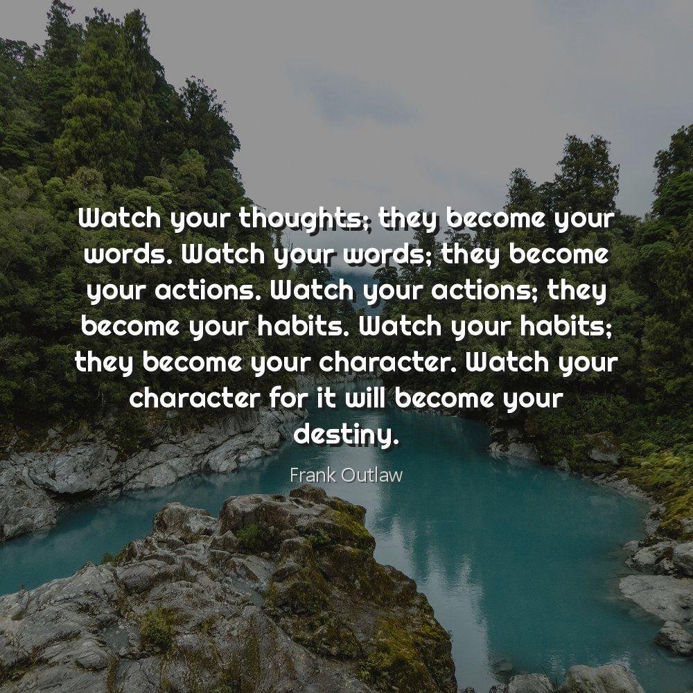 Watch your thoughts; they become your words. Watch your words; they become your actions. Watch your actions; they become your habits. Watch your habits; they become your character. Watch your character for it will become your destiny.