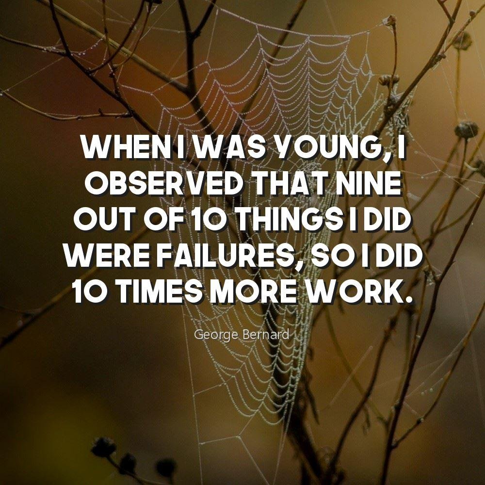 When I was young, I observed that nine out of 10 things I did were failures, so I did 10 times more work.