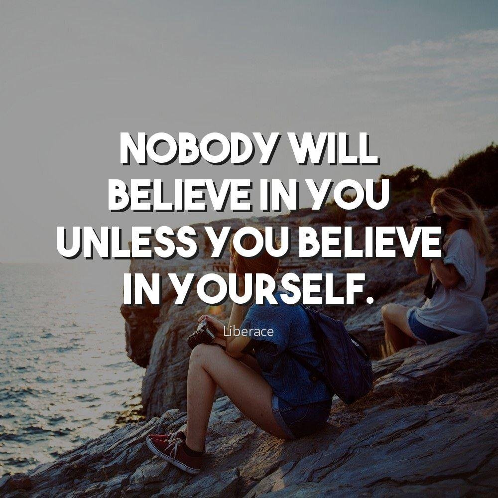 Nobody will believe in you unless you believe in yourself.