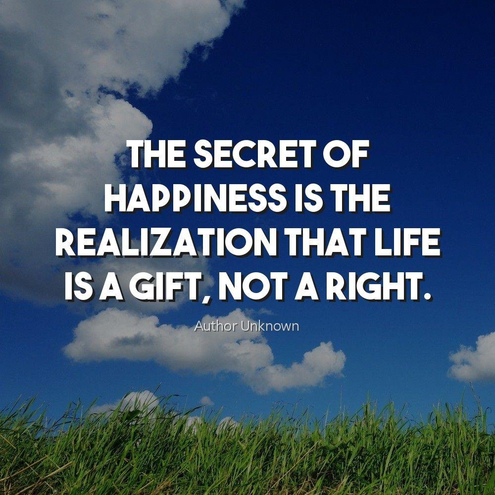 The secret of happiness is the realization that life is a gift, not a right.