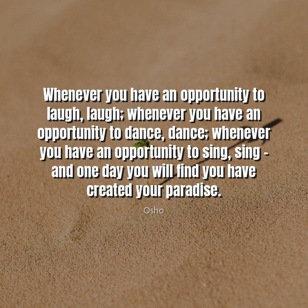 Whenever you have an opportunity to laugh, laugh; whenever you have an opportunity to dance, dance; whenever you have an opportunity to sing, sing - and one day you will find you have created your paradise.